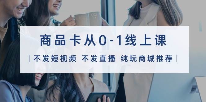 商品卡从0-1线上课（不发短视频 不发直播 纯玩商城推荐）32节课-梦帆创业网
