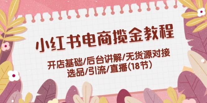 小红书电商揽金教程：开店基础/后台讲解/无货源对接/选品/引流/直播(18节)-梦帆创业网