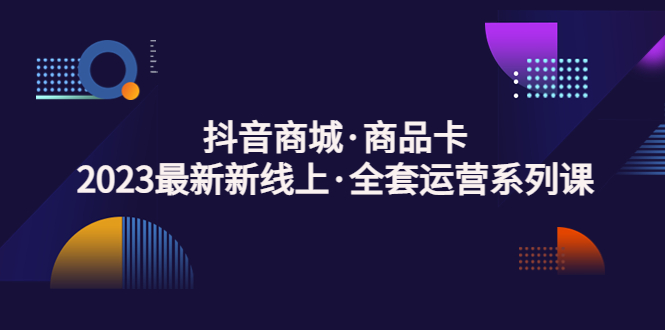 抖音商城·商品卡，2023最新新线上·全套运营系列课！-梦帆创业网
