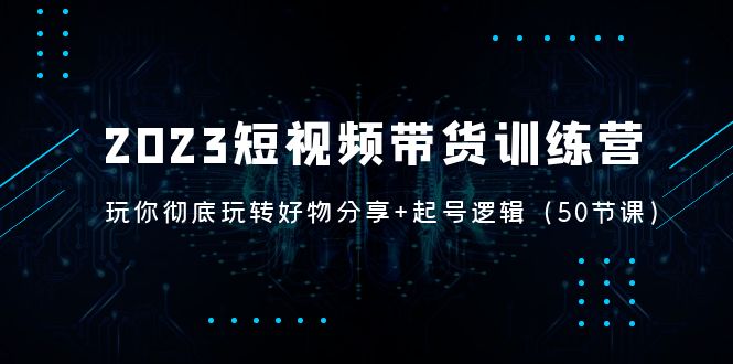 2023短视频带货训练营：带你彻底玩转好物分享+起号逻辑（50节课）-梦帆创业网