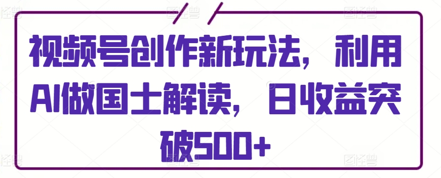 视频号创作新玩法，利用AI做国士解读，日收益突破500+-梦帆创业网