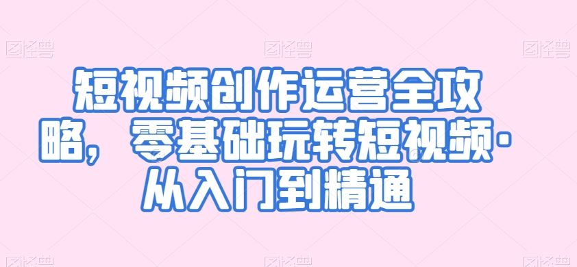 短视频创作运营全攻略，零基础玩转短视频·从入门到精通-梦帆创业网