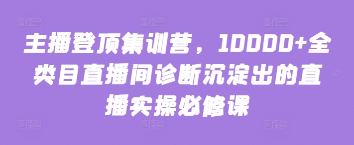 主播登顶集训营，10000+全类目直播间诊断沉淀出的直播实操必修课-梦帆创业网