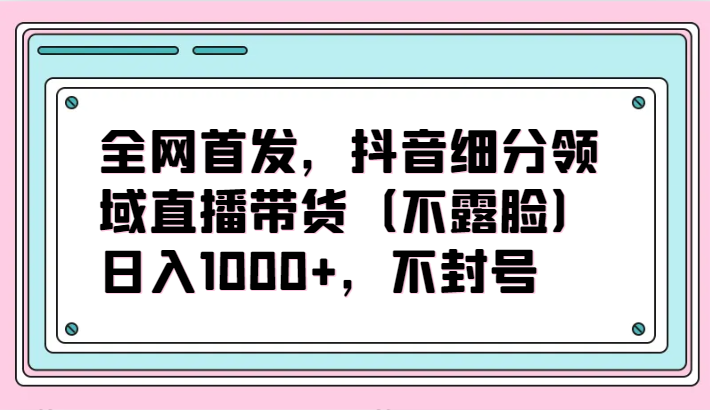 全网首发，抖音细分领域直播带货（不露脸）项目，日入1000+，不封号-梦帆创业网