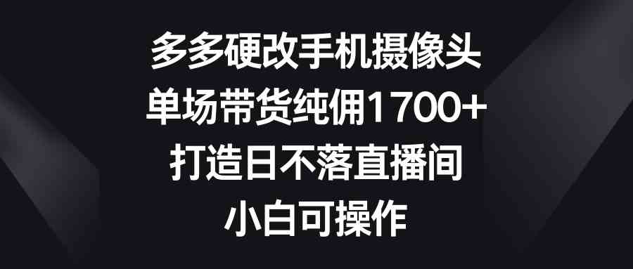 （9162期）多多硬改手机摄像头，单场带货纯佣1700+，打造日不落直播间，小白可操作-梦帆创业网