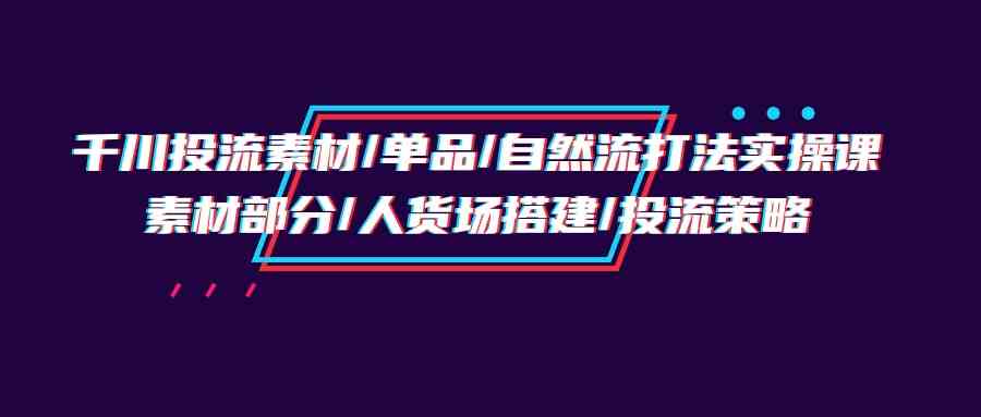 （9908期）千川投流素材/单品/自然流打法实操培训班，素材部分/人货场搭建/投流策略-梦帆创业网