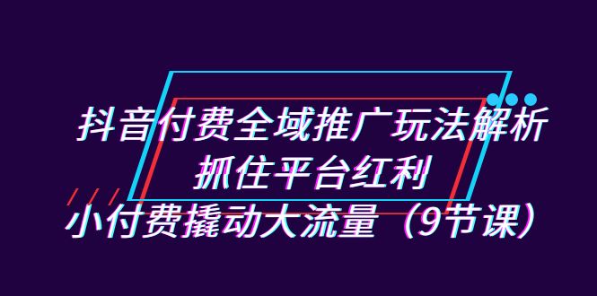 抖音付费全域推广玩法解析：抓住平台红利，小付费撬动大流量（9节课）-梦帆创业网