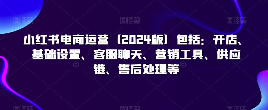 小红书电商运营（2024版）包括：开店、基础设置、客服聊天、营销工具、供应链、售后处理等-梦帆创业网