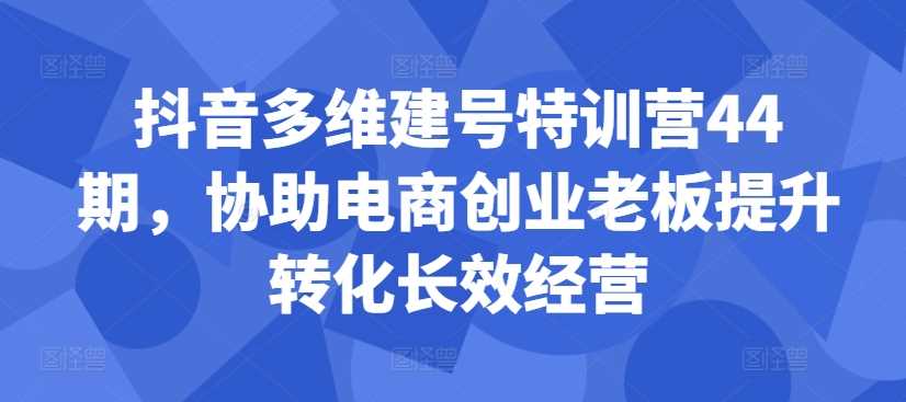 抖音多维建号特训营44期，协助电商创业老板提升转化长效经营-梦帆创业网