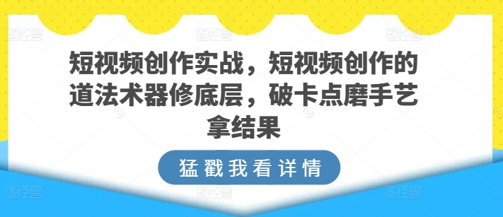 短视频创作实战，短视频创作的道法术器修底层，破卡点磨手艺拿结果-梦帆创业网