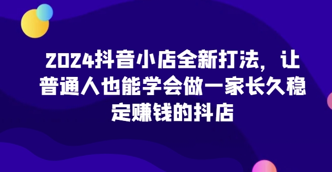 2024抖音小店全新打法，让普通人也能学会做一家长久稳定赚钱的抖店-梦帆创业网