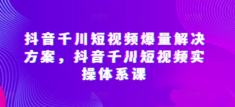 抖音千川短视频爆量解决方案，抖音千川短视频实操体系课-梦帆创业网
