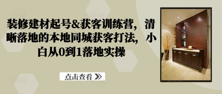 装修建材起号&获客训练营，​清晰落地的本地同城获客打法，小白从0到1落地实操-梦帆创业网