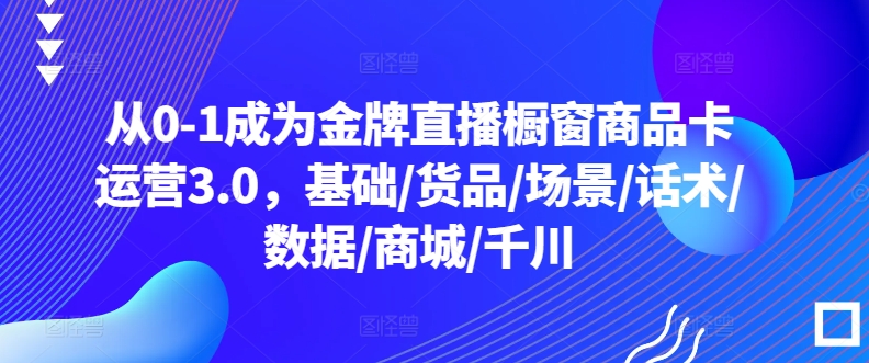 从0-1成为金牌直播橱窗商品卡运营3.0，基础/货品/场景/话术/数据/商城/千川-梦帆创业网