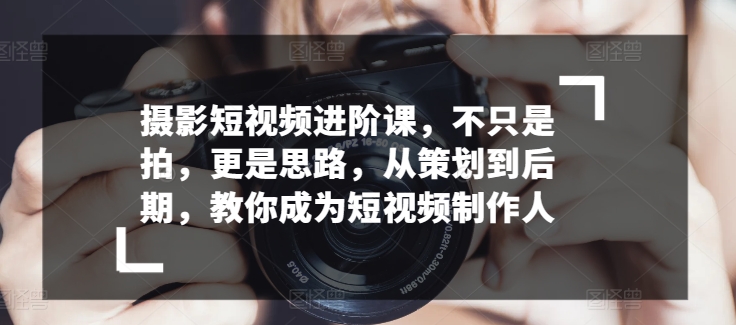 摄影短视频进阶课，不只是拍，更是思路，从策划到后期，教你成为短视频制作人-梦帆创业网