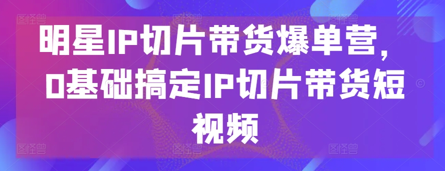明星IP切片带货爆单营，0基础搞定IP切片带货短视频-梦帆创业网