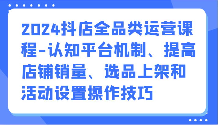 2024抖店全品类运营课程-认知平台机制、提高店铺销量、选品上架和活动设置操作技巧-梦帆创业网