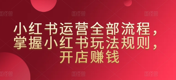 小红书运营全部流程，掌握小红书玩法规则，开店赚钱-梦帆创业网