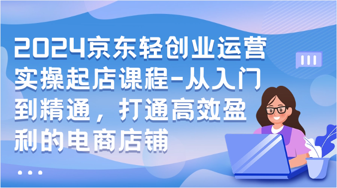 2024京东轻创业运营实操起店课程-从入门到精通，打通高效盈利的电商店铺-梦帆创业网