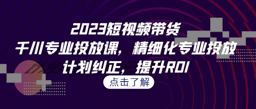 2023短视频带货-千川专业投放课，精细化专业投放，计划纠正，提升ROI-梦帆创业网