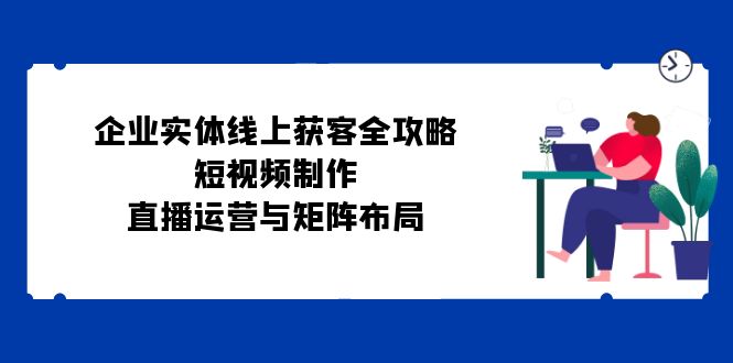 企业实体线上获客全攻略：短视频制作、直播运营与矩阵布局-梦帆创业网