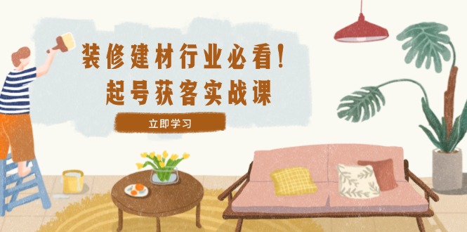 装修-建材行业必看！起号获客实战课：精准定位+爆款视频+高效运营-梦帆创业网