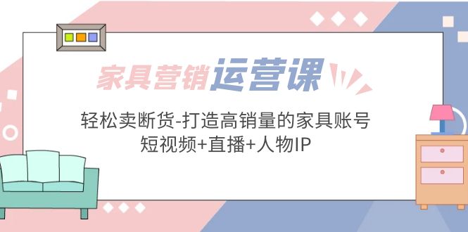 家具营销·运营实战 轻松卖断货-打造高销量的家具账号(短视频+直播+人物IP)-梦帆创业网