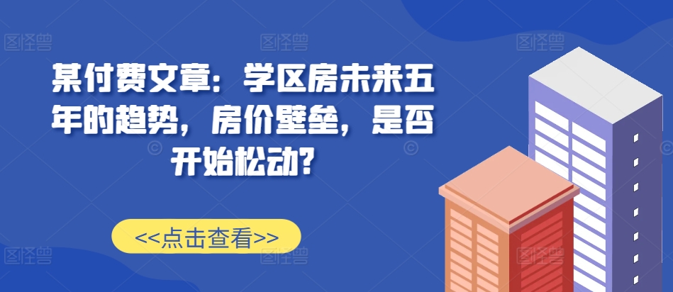 某付费文章：学区房未来五年的趋势，房价壁垒，是否开始松动?-梦帆创业网
