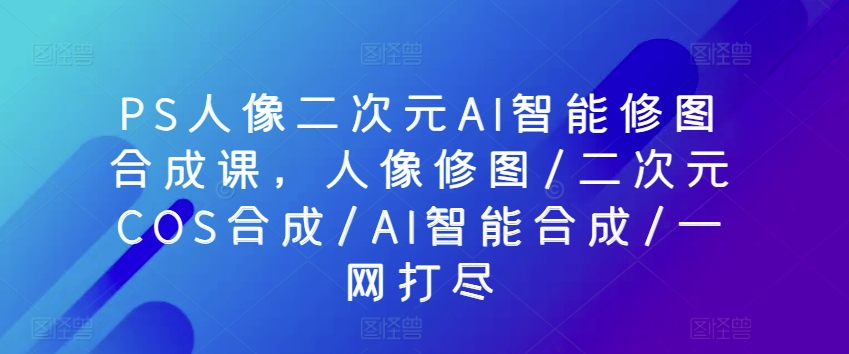 PS人像二次元AI智能修图合成课，人像修图/二次元COS合成/AI智能合成/一网打尽-梦帆创业网