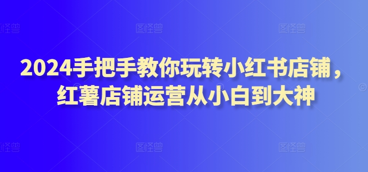 2024手把手教你玩转小红书店铺，红薯店铺运营从小白到大神-梦帆创业网