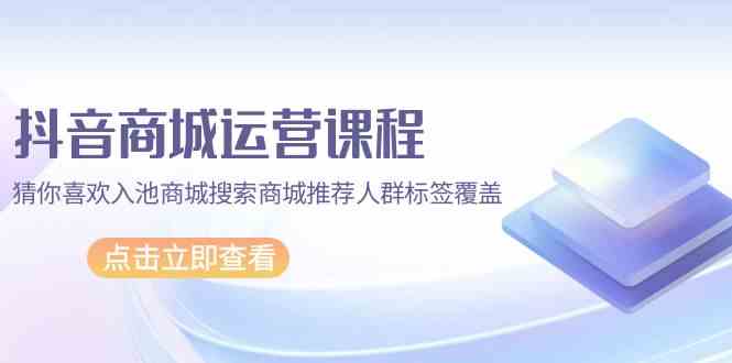 抖音商城运营课程，猜你喜欢入池商城搜索商城推荐人群标签覆盖（67节课）-梦帆创业网