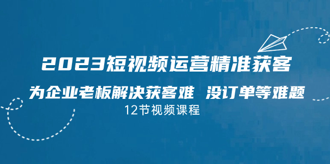 2023短视频·运营精准获客，为企业老板解决获客难 没订单等难题（12节课）-梦帆创业网