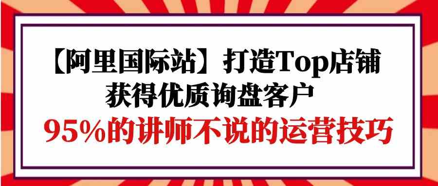 （9976期）【阿里国际站】打造Top店铺-获得优质询盘客户，95%的讲师不说的运营技巧-梦帆创业网