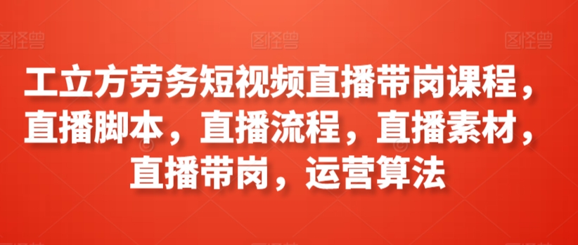 工立方劳务短视频直播带岗课程，直播脚本，直播流程，直播素材，直播带岗，运营算法-梦帆创业网