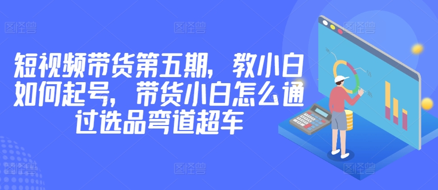 价值2980短视频带货第五期，教小白如何起号，带货小白怎么通过选品弯道超车-梦帆创业网