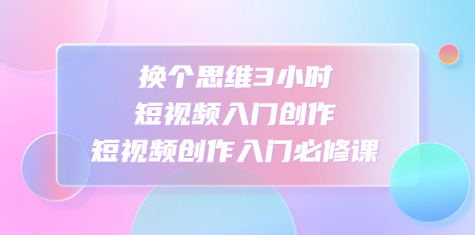 换个思维3小时短视频入门创作，短视频创作入门必修课-梦帆创业网