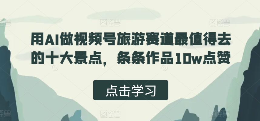 用AI做视频号旅游赛道最值得去的十大景点，条条作品10w点赞-梦帆创业网