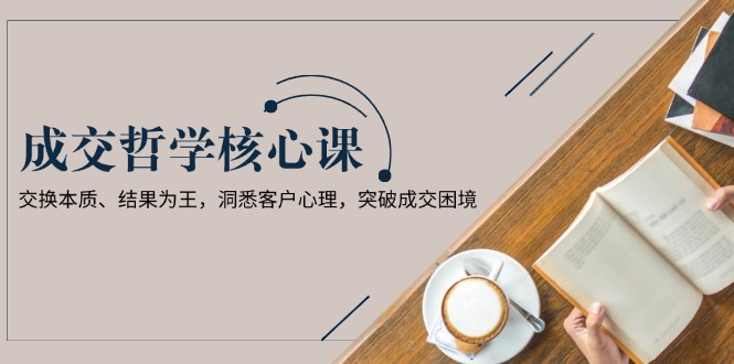 （13932期）成交哲学课，交换本质、结果为王，洞悉客户心理，突破成交困境-梦帆创业网