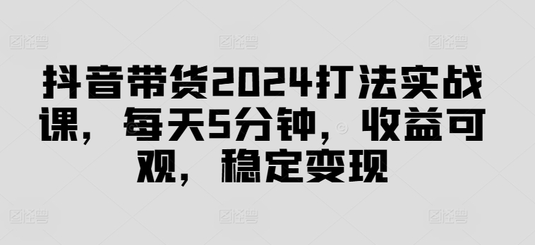 抖音带货2024打法实战课，每天5分钟，收益可观，稳定变现【揭秘】-梦帆创业网