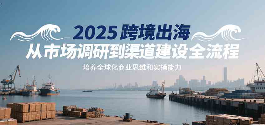 2025跨境出海从市场调研到渠道建设全流程，培养全球化商业思维和实操能力-梦帆创业网