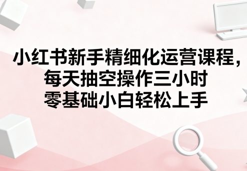 小红书新手精细化运营课程，每天抽空操作三小时，零基础小白轻松上手-梦帆创业网