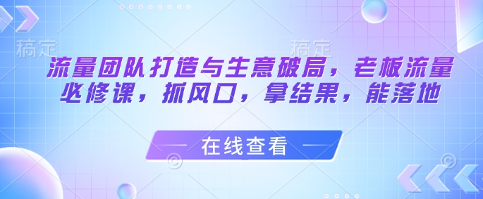 流量团队打造与生意破局，老板流量必修课，抓风口，拿结果，能落地-梦帆创业网