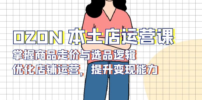 （13788期）OZON 本土店运营课，掌握商品走价与选品逻辑，优化店铺运营，提升变现能力-梦帆创业网
