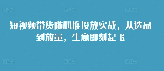短视频带货随心推投放实战，从选品到放量，生意即刻起飞-梦帆创业网