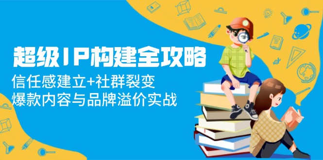 超级IP构建全攻略：信任感建立+社群裂变，爆款内容与品牌溢价实战-梦帆创业网