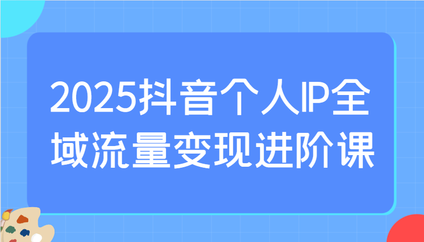 2025抖音个人IP全域流量变现进阶课：选爆品、抖音付费投流、千川投流实操及优化等-梦帆创业网