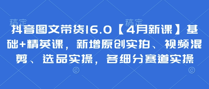 抖音图文带货16.0【4月新课】基础+精英课，新增原创实拍、视频混剪、选品实操，各细分赛道实操-梦帆创业网