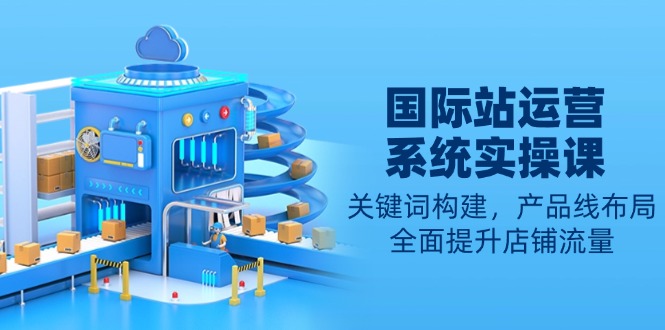 （13967期）国际站运营系统实操课：关键词构建，产品线布局，全面提升店铺流量-梦帆创业网