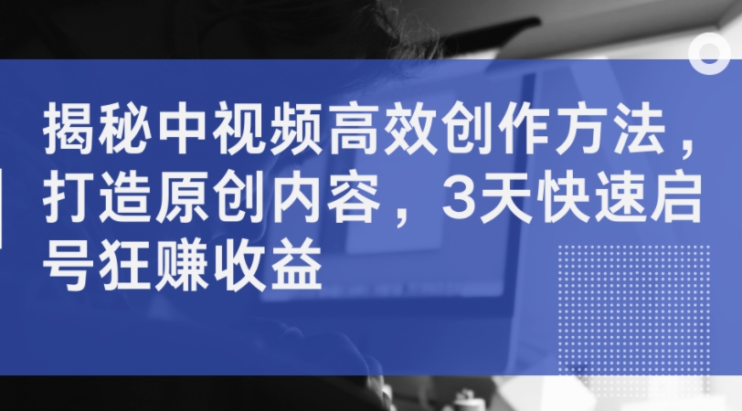 揭秘中视频高效创作方法，打造原创内容，3天快速启号狂赚收益-梦帆创业网