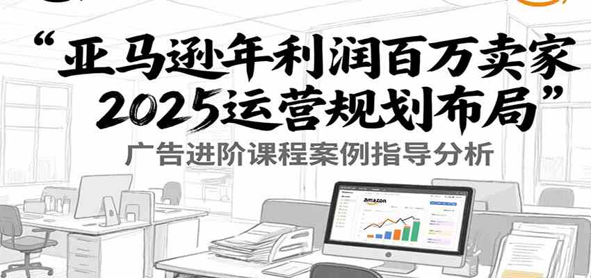 亚马逊年利润百万卖家2025运营规划布局，广告进阶课程案例指导分析-梦帆创业网